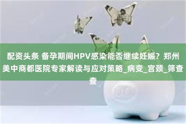 配资头条 备孕期间HPV感染能否继续妊娠？郑州美中商都医院专家解读与应对策略_病变_宫颈_筛查