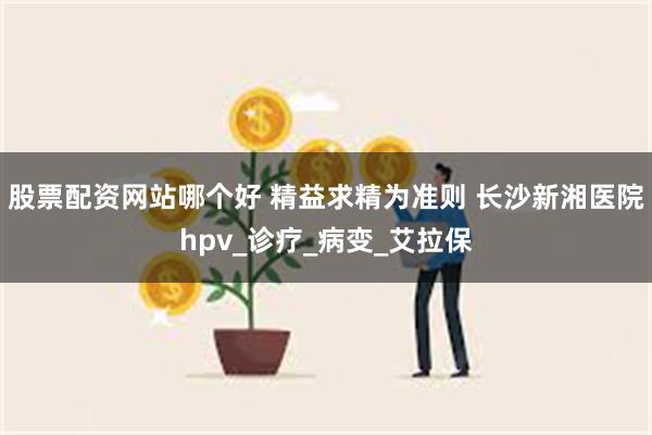 股票配资网站哪个好 精益求精为准则 长沙新湘医院hpv_诊疗_病变_艾拉保