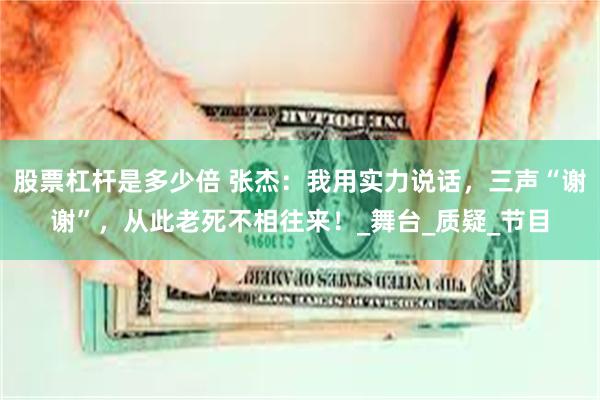 股票杠杆是多少倍 张杰：我用实力说话，三声“谢谢”，从此老死不相往来！_舞台_质疑_节目