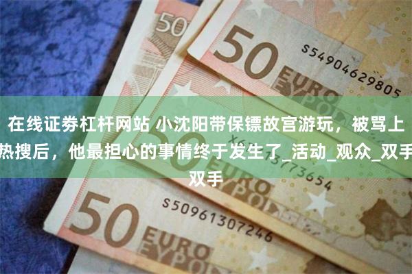在线证劵杠杆网站 小沈阳带保镖故宫游玩，被骂上热搜后，他最担心的事情终于发生了_活动_观众_双手