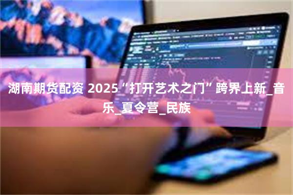 湖南期货配资 2025“打开艺术之门”跨界上新_音乐_夏令营_民族